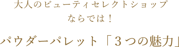 大人のビューティセレクトショップならでは！パウダーパレット「３つの魅力」